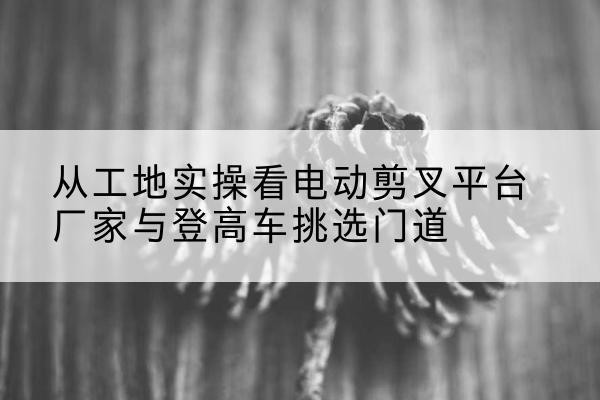 新都电动剪叉升降平台厂家-从工地实操看电动剪叉平台厂家与登高车挑选门道