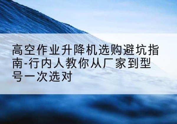 新都升降平台厂家-高空作业升降机选购避坑指南-行内人教你从厂家到型号一次选对