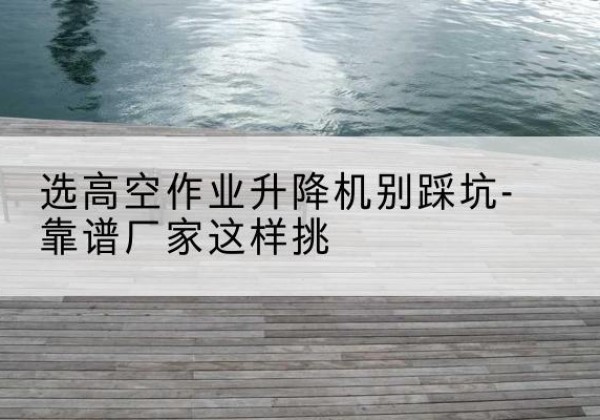 新都剪叉式升降机厂家-选高空作业升降机别踩坑-靠谱厂家这样挑