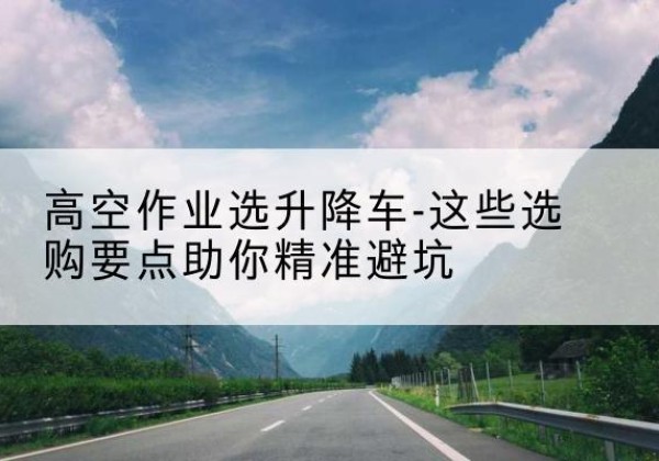 新都升降车厂家-高空作业选升降车-这些选购要点助你*避坑