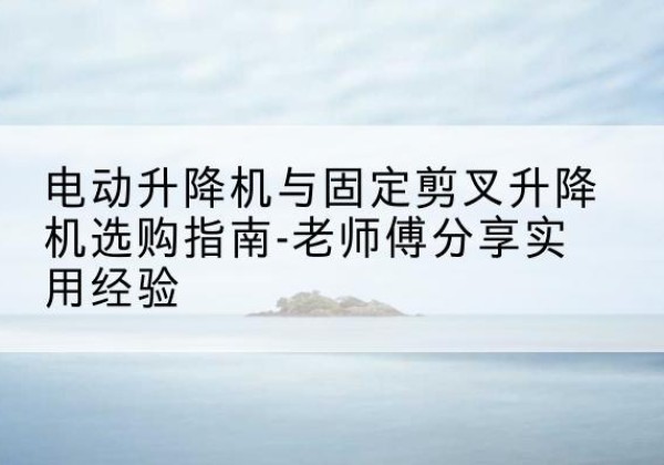 新都电动升降机怎么选-电动升降机与固定剪叉升降机选购指南-老师傅分享实用经验