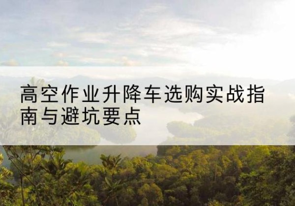 新都升降车怎么选-高空作业升降车选购实战指南与避坑要点