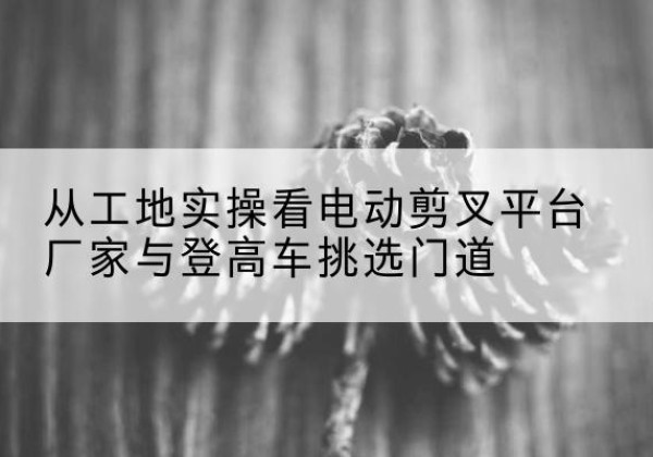 新都电动剪叉升降平台厂家-从工地实操看电动剪叉平台厂家与登高车挑选门道