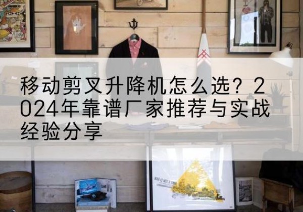 新都升降平台厂家推荐-移动剪叉升降机怎么选？2024年靠谱厂家推荐与实战经验分享